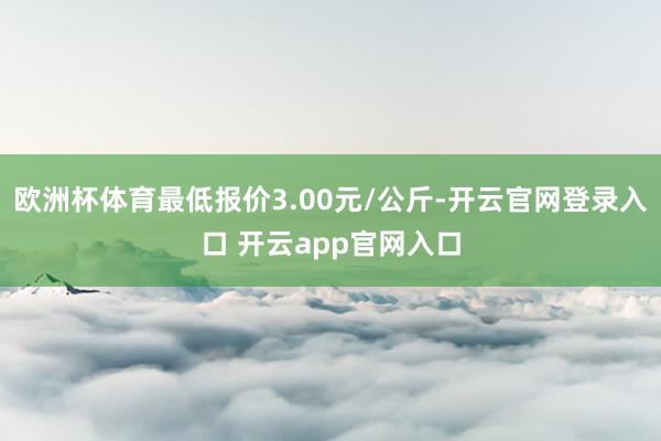 欧洲杯体育最低报价3.00元/公斤-开云官网登录入口 开云app官网入口