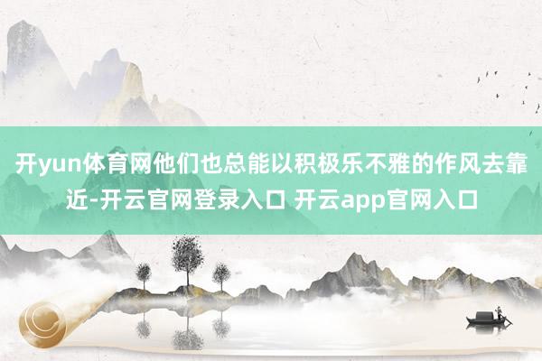 开yun体育网他们也总能以积极乐不雅的作风去靠近-开云官网登录入口 开云app官网入口