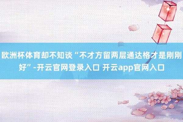欧洲杯体育却不知谈“不才方留两层通达格才是刚刚好”-开云官网登录入口 开云app官网入口