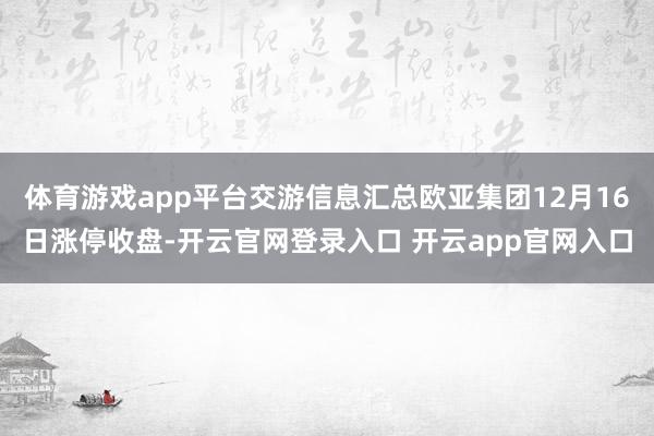 体育游戏app平台交游信息汇总欧亚集团12月16日涨停收盘-开云官网登录入口 开云app官网入口