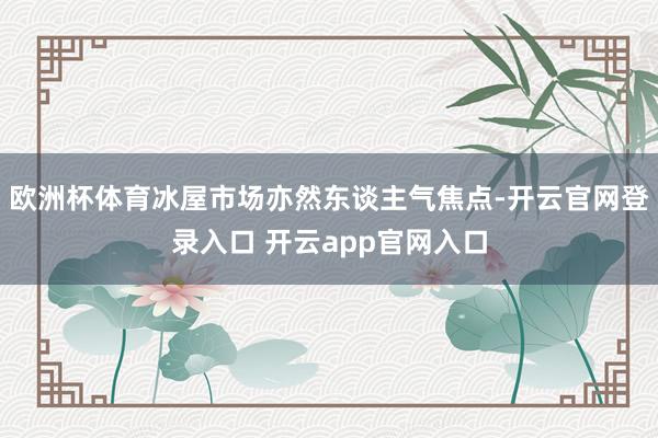 欧洲杯体育冰屋市场亦然东谈主气焦点-开云官网登录入口 开云app官网入口