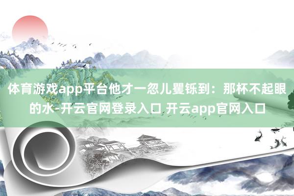 体育游戏app平台他才一忽儿矍铄到:那杯不起眼的水-开云官网登录入口 开云app官网入口