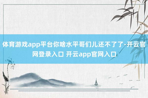 体育游戏app平台你啥水平哥们儿还不了了-开云官网登录入口 开云app官网入口