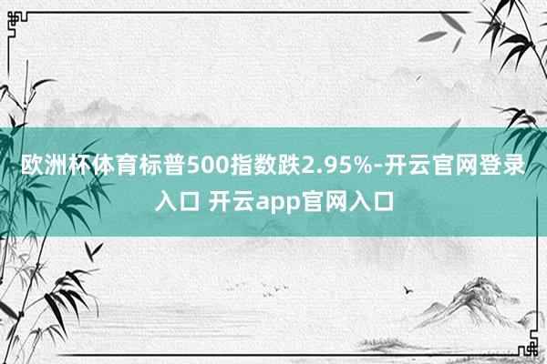 欧洲杯体育标普500指数跌2.95%-开云官网登录入口 开云app官网入口