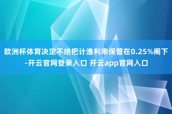 欧洲杯体育决定不绝把计渔利率保管在0.25%阁下-开云官网登录入口 开云app官网入口