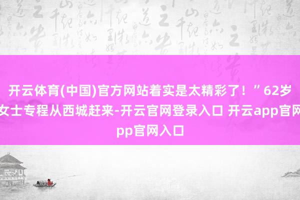 开云体育(中国)官方网站着实是太精彩了！”62岁的王女士专程从西城赶来-开云官网登录入口 开云app官网入口