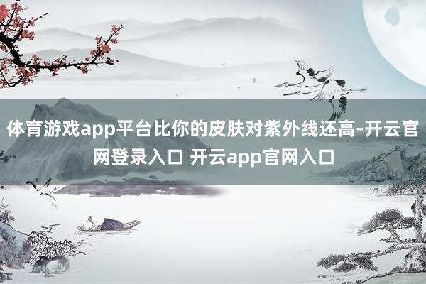 体育游戏app平台比你的皮肤对紫外线还高-开云官网登录入口 开云app官网入口