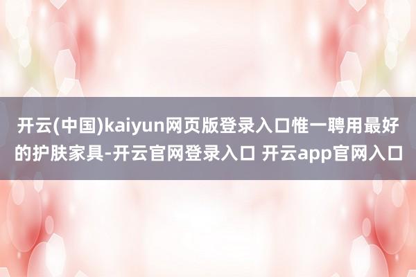 开云(中国)kaiyun网页版登录入口惟一聘用最好的护肤家具-开云官网登录入口 开云app官网入口