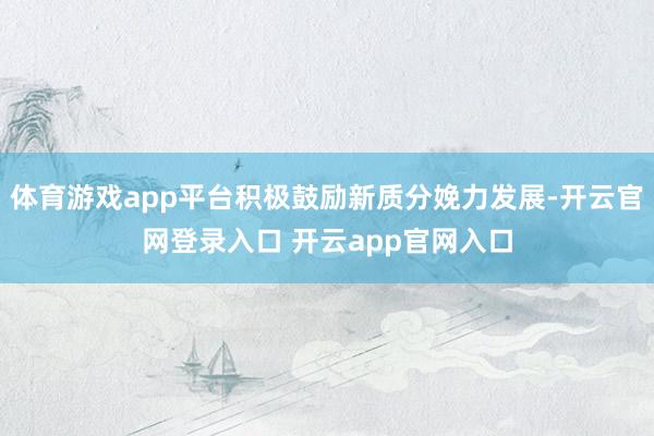 体育游戏app平台积极鼓励新质分娩力发展-开云官网登录入口 开云app官网入口