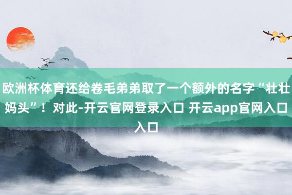欧洲杯体育还给卷毛弟弟取了一个额外的名字“壮壮妈头”!对此-开云官网登录入口 开云app官网入口