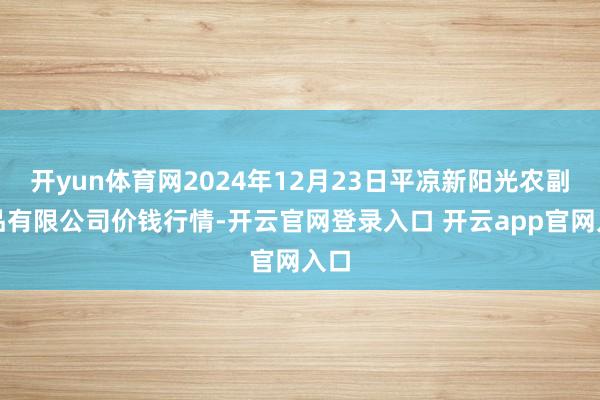 开yun体育网2024年12月23日平凉新阳光农副居品有限公司价钱行情-开云官网登录入口 开云app官网入口