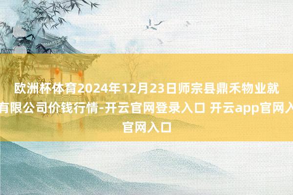 欧洲杯体育2024年12月23日师宗县鼎禾物业就业有限公司价钱行情-开云官网登录入口 开云app官网入口