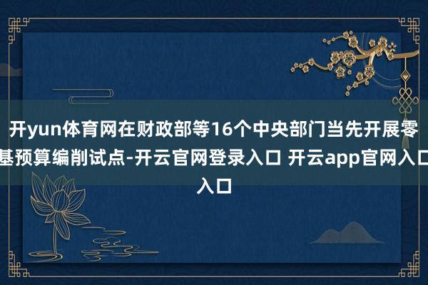 开yun体育网在财政部等16个中央部门当先开展零基预算编削试点-开云官网登录入口 开云app官网入口
