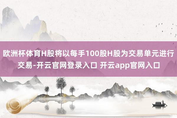 欧洲杯体育H股将以每手100股H股为交易单元进行交易-开云官网登录入口 开云app官网入口