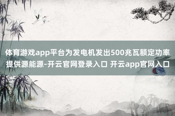 体育游戏app平台为发电机发出500兆瓦额定功率提供源能源-开云官网登录入口 开云app官网入口