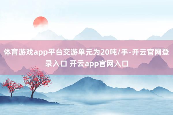 体育游戏app平台交游单元为20吨/手-开云官网登录入口 开云app官网入口
