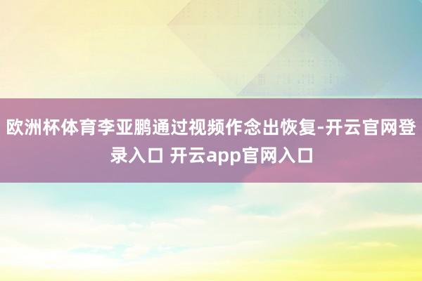欧洲杯体育李亚鹏通过视频作念出恢复-开云官网登录入口 开云app官网入口