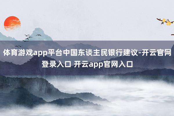 体育游戏app平台中国东谈主民银行建议-开云官网登录入口 开云app官网入口