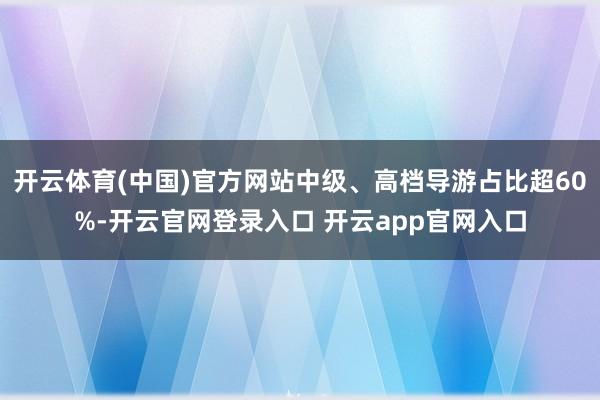 开云体育(中国)官方网站中级、高档导游占比超60%-开云官网登录入口 开云app官网入口