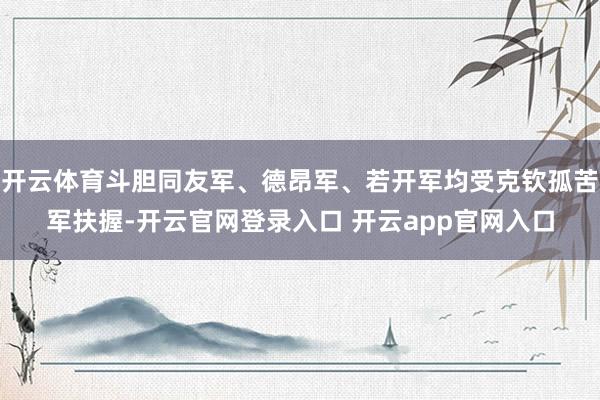 开云体育斗胆同友军、德昂军、若开军均受克钦孤苦军扶握-开云官网登录入口 开云app官网入口