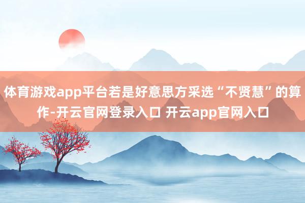 体育游戏app平台若是好意思方采选“不贤慧”的算作-开云官网登录入口 开云app官网入口