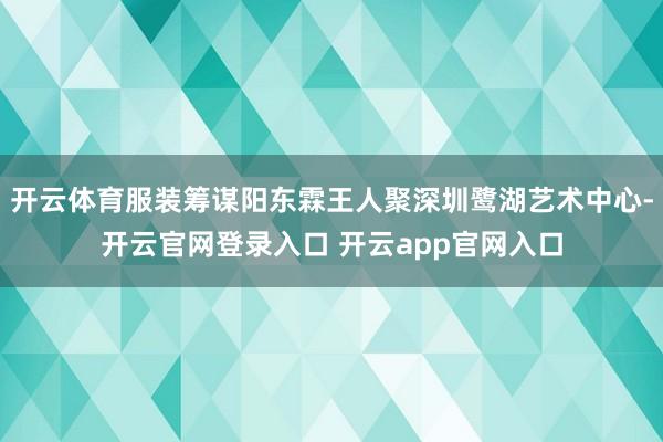 开云体育服装筹谋阳东霖王人聚深圳鹭湖艺术中心-开云官网登录入口 开云app官网入口