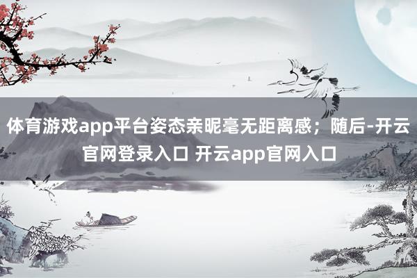 体育游戏app平台姿态亲昵毫无距离感;随后-开云官网登录入口 开云app官网入口
