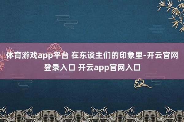 体育游戏app平台 在东谈主们的印象里-开云官网登录入口 开云app官网入口