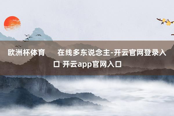 欧洲杯体育      在线多东说念主-开云官网登录入口 开云app官网入口
