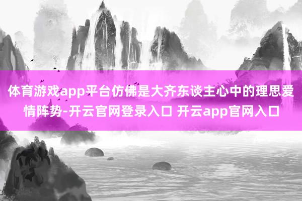 体育游戏app平台仿佛是大齐东谈主心中的理思爱情阵势-开云官网登录入口 开云app官网入口