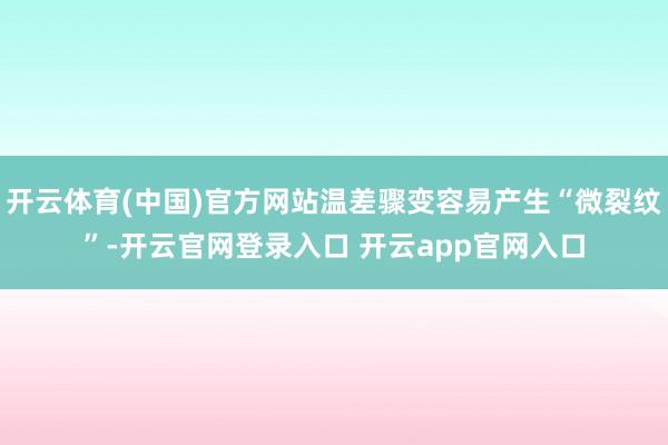开云体育(中国)官方网站温差骤变容易产生“微裂纹”-开云官网登录入口 开云app官网入口