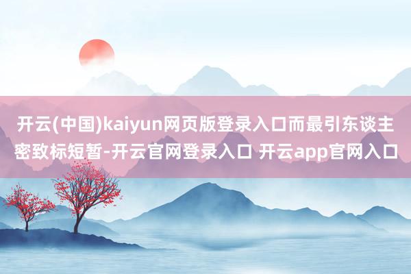开云(中国)kaiyun网页版登录入口而最引东谈主密致标短暂-开云官网登录入口 开云app官网入口