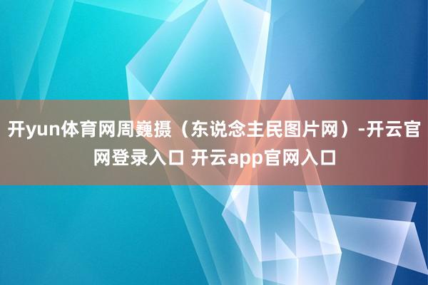 开yun体育网周巍摄（东说念主民图片网）-开云官网登录入口 开云app官网入口