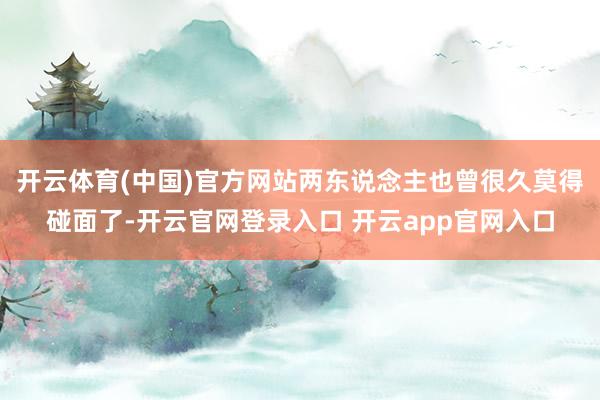 开云体育(中国)官方网站两东说念主也曾很久莫得碰面了-开云官网登录入口 开云app官网入口