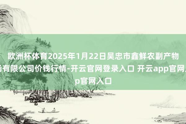 欧洲杯体育2025年1月22日吴忠市鑫鲜农副产物商场有限公司价钱行情-开云官网登录入口 开云app官网入口