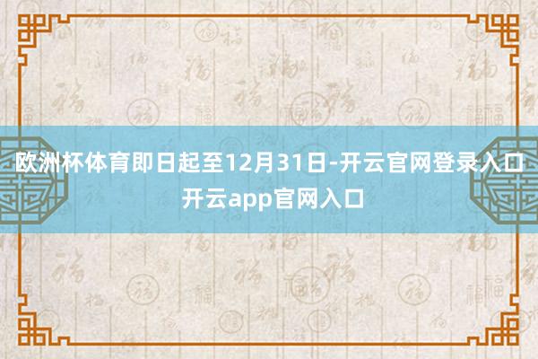 欧洲杯体育即日起至12月31日-开云官网登录入口 开云app官网入口