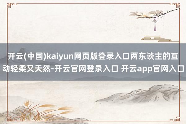 开云(中国)kaiyun网页版登录入口两东谈主的互动轻柔又天然-开云官网登录入口 开云app官网入口