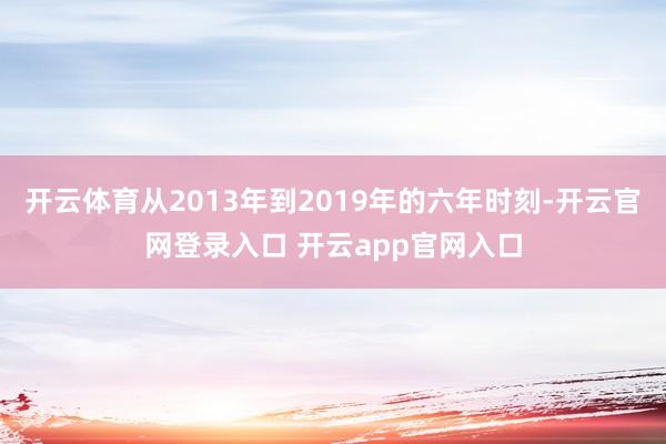 开云体育从2013年到2019年的六年时刻-开云官网登录入口 开云app官网入口