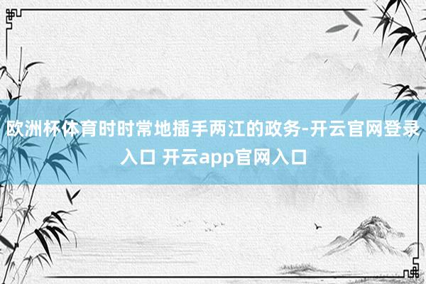 欧洲杯体育时时常地插手两江的政务-开云官网登录入口 开云app官网入口