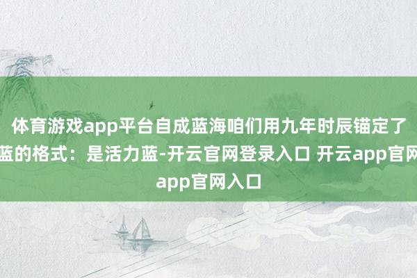 体育游戏app平台自成蓝海咱们用九年时辰锚定了海纳蓝的格式：是活力蓝-开云官网登录入口 开云app官网入口