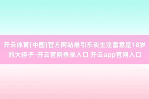 开云体育(中国)官方网站最引东谈主注蓄意是18岁的大侄子-开云官网登录入口 开云app官网入口