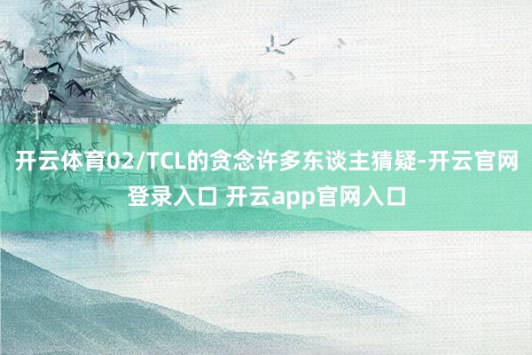 开云体育02/TCL的贪念许多东谈主猜疑-开云官网登录入口 开云app官网入口