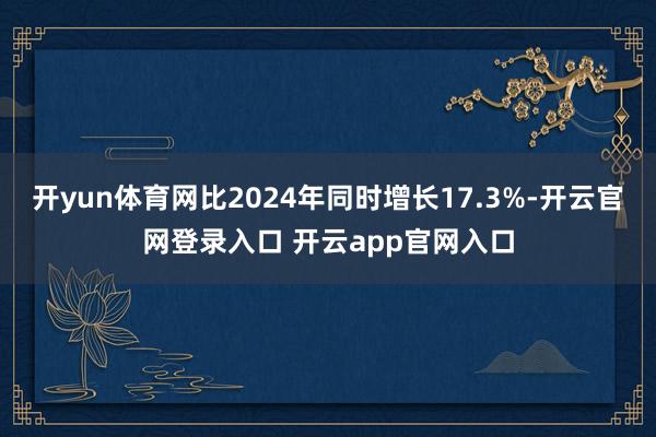 开yun体育网比2024年同时增长17.3%-开云官网登录入口 开云app官网入口