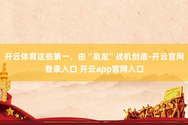 开云体育这些第一，由“枭龙”战机创造-开云官网登录入口 开云app官网入口