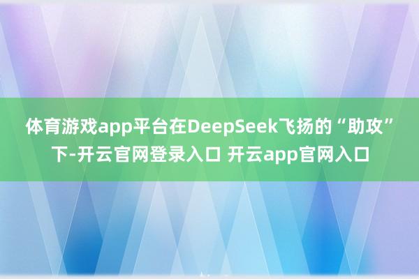体育游戏app平台在DeepSeek飞扬的“助攻”下-开云官网登录入口 开云app官网入口