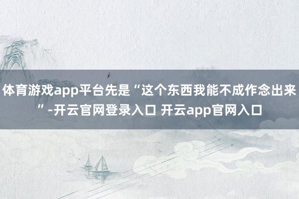 体育游戏app平台先是“这个东西我能不成作念出来”-开云官网登录入口 开云app官网入口