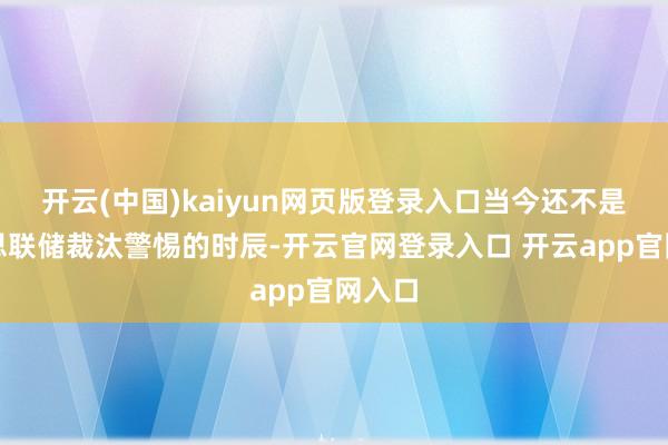 开云(中国)kaiyun网页版登录入口当今还不是好意思联储裁汰警惕的时辰-开云官网登录入口 开云app官网入口
