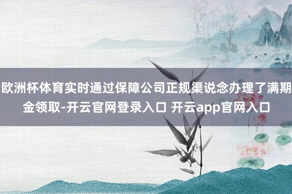 欧洲杯体育实时通过保障公司正规渠说念办理了满期金领取-开云官网登录入口 开云app官网入口