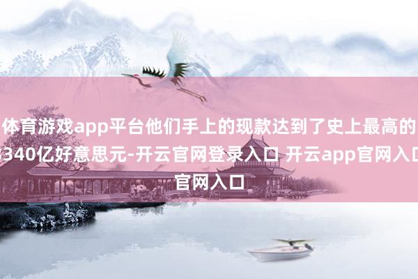 体育游戏app平台他们手上的现款达到了史上最高的3340亿好意思元-开云官网登录入口 开云app官网入口