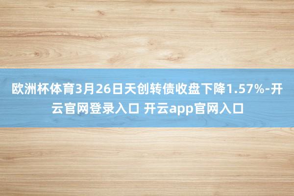 欧洲杯体育3月26日天创转债收盘下降1.57%-开云官网登录入口 开云app官网入口